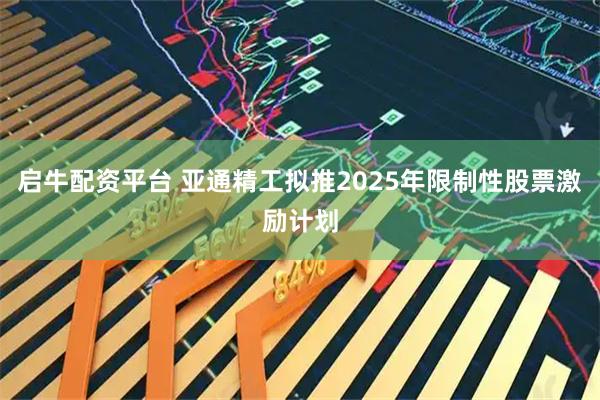 启牛配资平台 亚通精工拟推2025年限制性股票激励计划