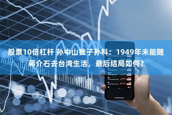 股票10倍杠杆 孙中山独子孙科：1949年未能随蒋介石去台湾生活，最后结局如何？