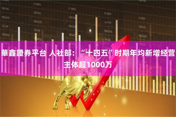 華鑫證券平台 人社部：“十四五”时期年均新增经营主体超1000万