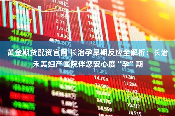 黄金期货配资官网 长治孕早期反应全解析：长治禾美妇产医院伴您安心度“孕”期