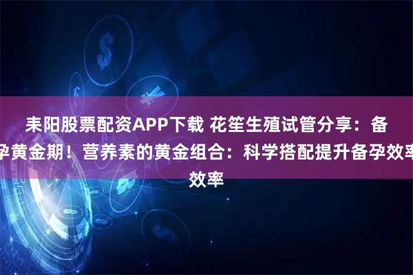 耒阳股票配资APP下载 花笙生殖试管分享：备孕黄金期！营养素的黄金组合：科学搭配提升备孕效率