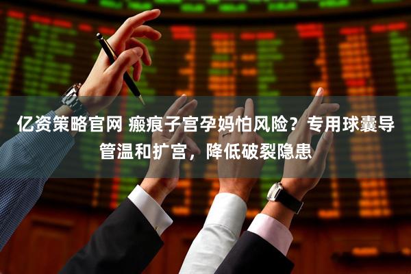 亿资策略官网 瘢痕子宫孕妈怕风险？专用球囊导管温和扩宫，降低破裂隐患