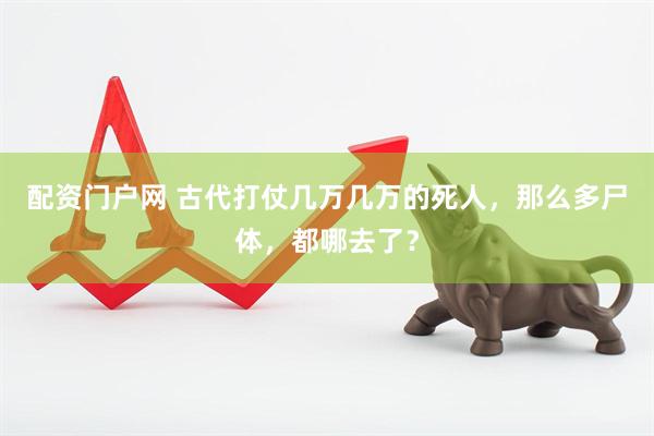 配资门户网 古代打仗几万几万的死人，那么多尸体，都哪去了？