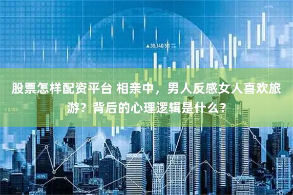股票怎样配资平台 相亲中，男人反感女人喜欢旅游？背后的心理逻辑是什么？