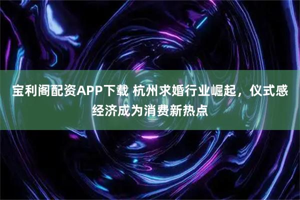 宝利阁配资APP下载 杭州求婚行业崛起，仪式感经济成为消费新热点