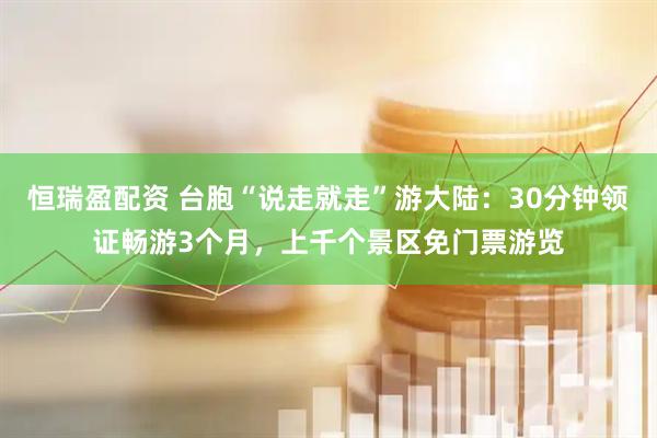 恒瑞盈配资 台胞“说走就走”游大陆：30分钟领证畅游3个月，上千个景区免门票游览