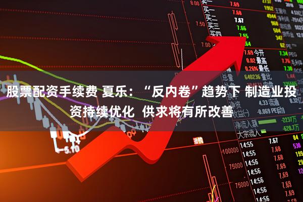 股票配资手续费 夏乐：“反内卷”趋势下 制造业投资持续优化  供求将有所改善