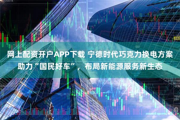 网上配资开户APP下载 宁德时代巧克力换电方案助力“国民好车”，布局新能源服务新生态