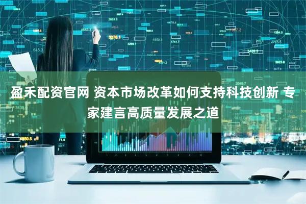 盈禾配资官网 资本市场改革如何支持科技创新 专家建言高质量发展之道