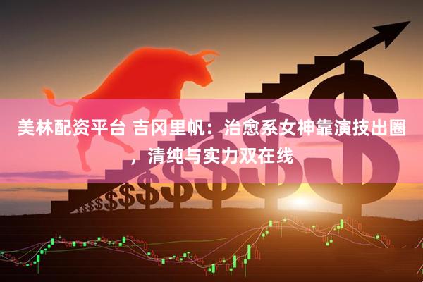 美林配资平台 吉冈里帆：治愈系女神靠演技出圈，清纯与实力双在线