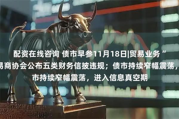 配资在线咨询 债市早参11月18日|贸易业务“投机取巧”，交易商协会公布五类财务信披违规；债市持续窄幅震荡，进入信息真空期