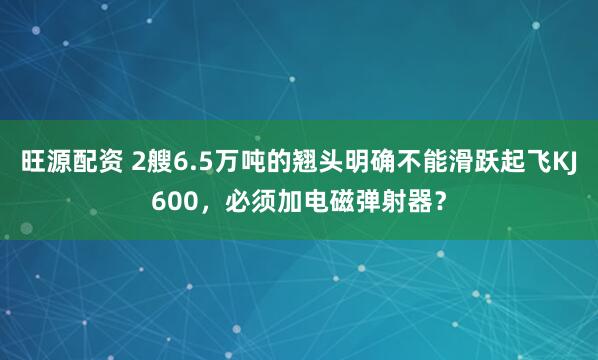 旺源配资 2艘6.5万吨的翘头明确不能滑跃起飞KJ600，必须加电磁弹射器？