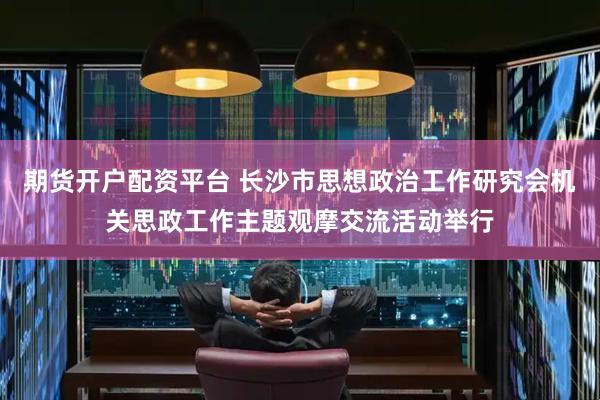 期货开户配资平台 长沙市思想政治工作研究会机关思政工作主题观摩交流活动举行