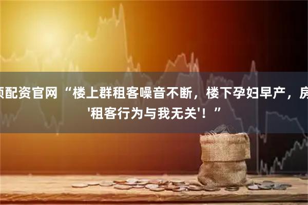 金顶配资官网 “楼上群租客噪音不断，楼下孕妇早产，房东：'租客行为与我无关'！”