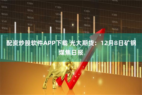 配资炒股软件APP下载 光大期货：12月8日矿钢煤焦日报