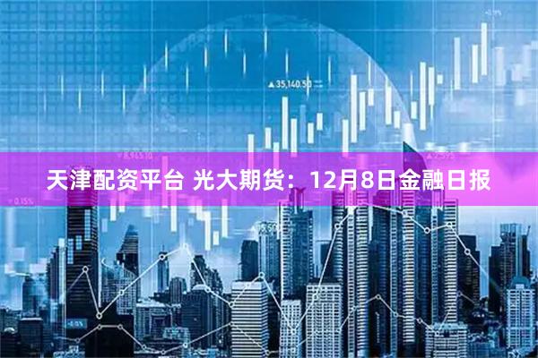 天津配资平台 光大期货：12月8日金融日报