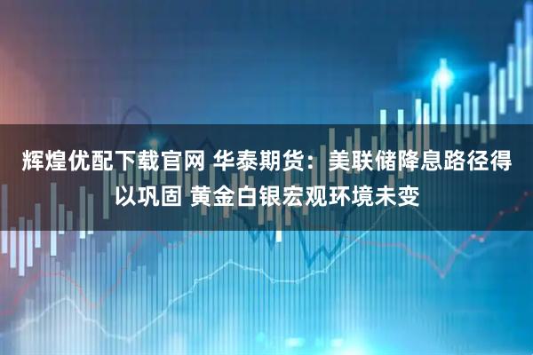 辉煌优配下载官网 华泰期货：美联储降息路径得以巩固 黄金白银宏观环境未变