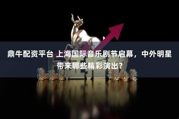 鼎牛配资平台 上海国际音乐剧节启幕，中外明星带来哪些精彩演出？