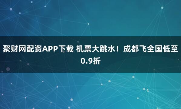聚财网配资APP下载 机票大跳水！成都飞全国低至0.9折