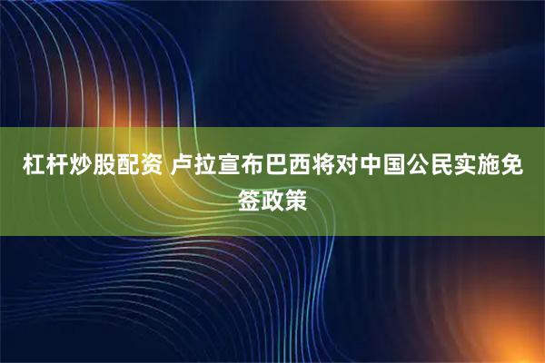 杠杆炒股配资 卢拉宣布巴西将对中国公民实施免签政策