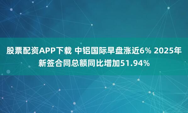 股票配资APP下载 中铝国际早盘涨近6% 2025年新签合同总额同比增加51.94%