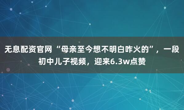 无息配资官网 “母亲至今想不明白咋火的”，一段初中儿子视频，迎来6.3w点赞