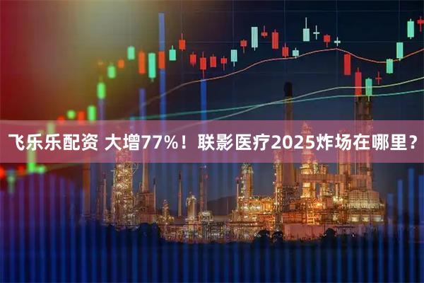 飞乐乐配资 大增77%！联影医疗2025炸场在哪里？