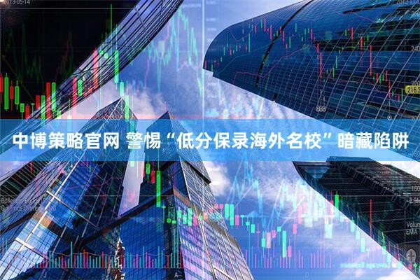中博策略官网 警惕“低分保录海外名校”暗藏陷阱