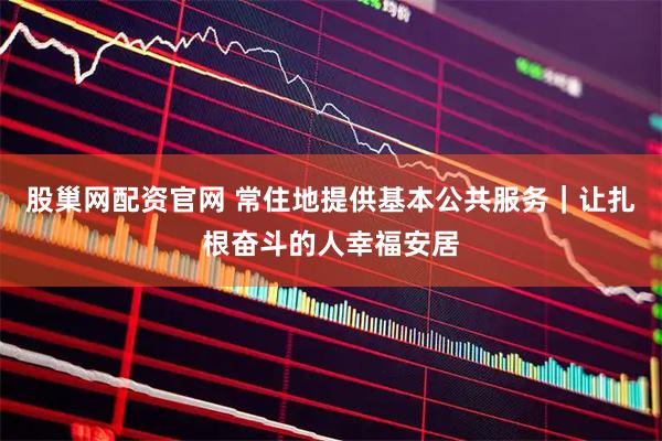 股巢网配资官网 常住地提供基本公共服务｜让扎根奋斗的人幸福安居