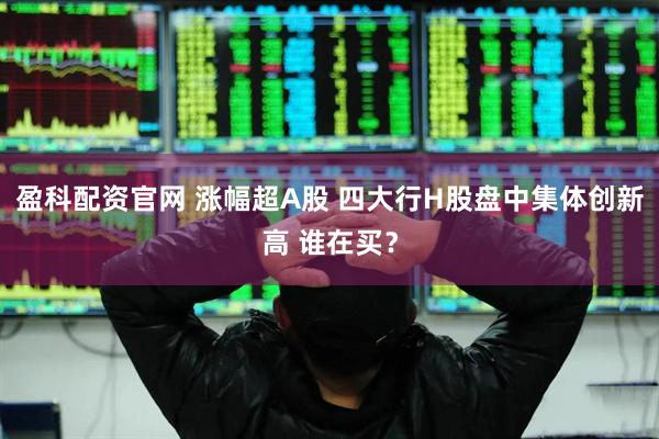 盈科配资官网 涨幅超A股 四大行H股盘中集体创新高 谁在买？