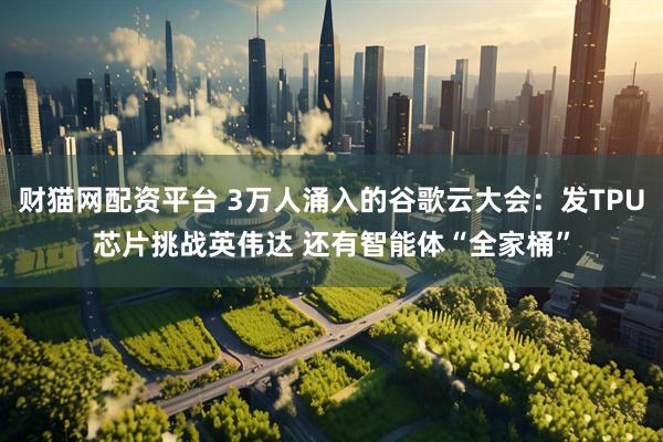 财猫网配资平台 3万人涌入的谷歌云大会：发TPU芯片挑战英伟达 还有智能体“全家桶”