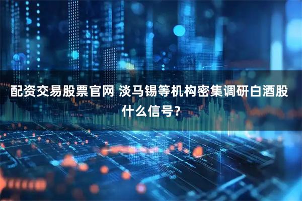 配资交易股票官网 淡马锡等机构密集调研白酒股 什么信号？
